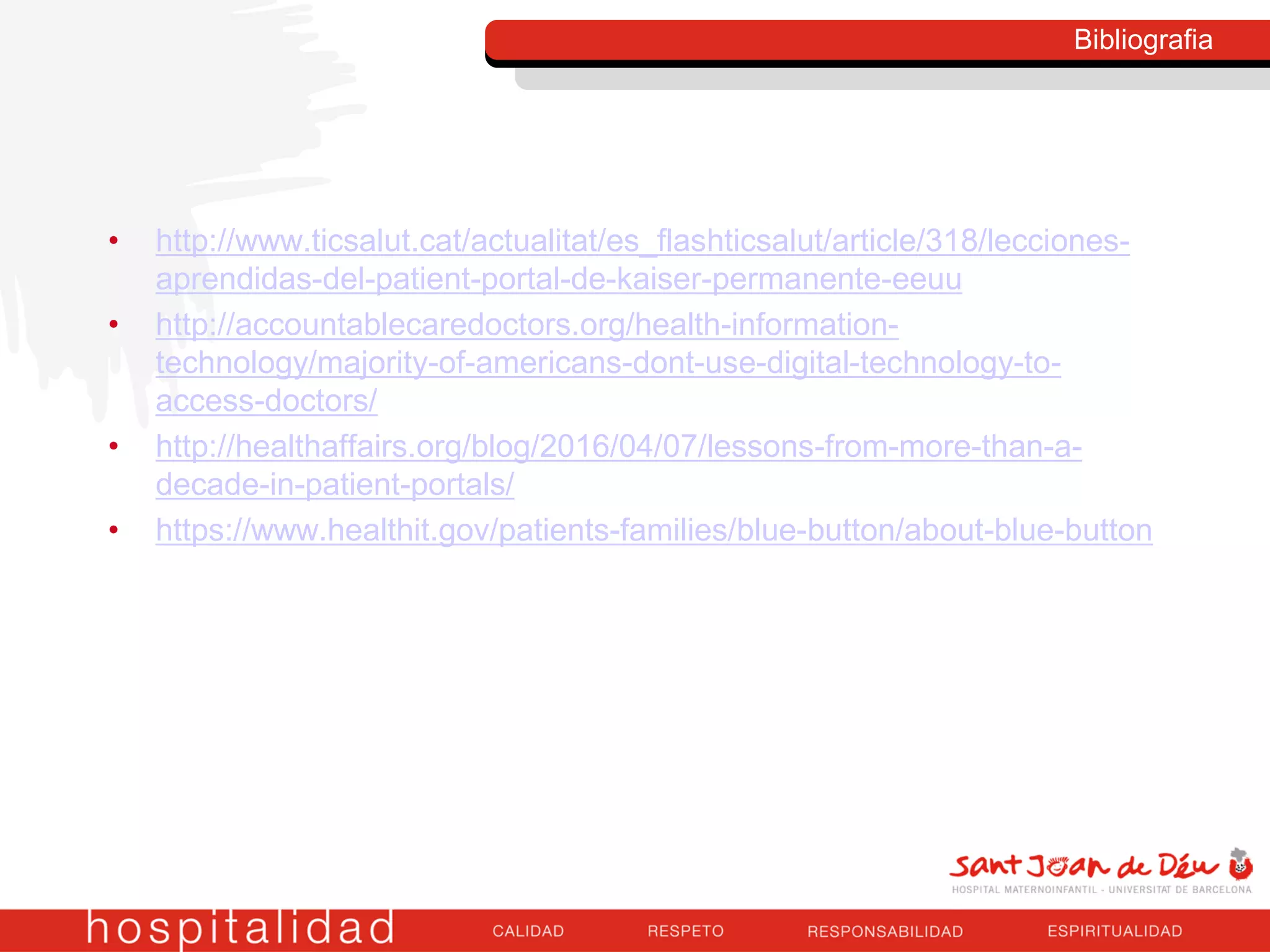 • http://www.ticsalut.cat/actualitat/es_flashticsalut/article/318/lecciones-
aprendidas-del-patient-portal-de-kaiser-permanente-eeuu
• http://accountablecaredoctors.org/health-information-
technology/majority-of-americans-dont-use-digital-technology-to-
access-doctors/
• http://healthaffairs.org/blog/2016/04/07/lessons-from-more-than-a-
decade-in-patient-portals/
• https://www.healthit.gov/patients-families/blue-button/about-blue-button
Bibliografia
 