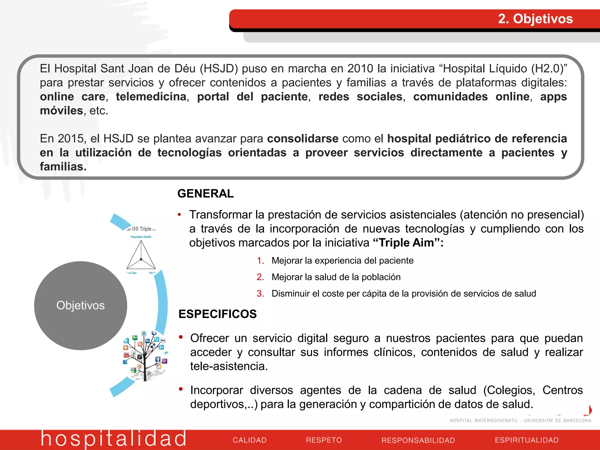 2. Objetivos
El Hospital Sant Joan de Déu (HSJD) puso en marcha en 2010 la iniciativa “Hospital Líquido (H2.0)”
para prestar servicios y ofrecer contenidos a pacientes y familias a través de plataformas digitales:
online care, telemedicina, portal del paciente, redes sociales, comunidades online, apps
móviles, etc.
En 2015, el HSJD se plantea avanzar para consolidarse como el hospital pediátrico de referencia
en la utilización de tecnologías orientadas a proveer servicios directamente a pacientes y
familias.
Objetivos
ESPECIFICOS
• Ofrecer un servicio digital seguro a nuestros pacientes para que puedan
acceder y consultar sus informes clínicos, contenidos de salud y realizar
tele-asistencia.
• Incorporar diversos agentes de la cadena de salud (Colegios, Centros
deportivos,..) para la generación y compartición de datos de salud.
GENERAL
• Transformar la prestación de servicios asistenciales (atención no presencial)
a través de la incorporación de nuevas tecnologías y cumpliendo con los
objetivos marcados por la iniciativa “Triple Aim”:
1. Mejorar la experiencia del paciente
2. Mejorar la salud de la población
3. Disminuir el coste per cápita de la provisión de servicios de salud
 