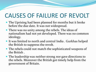 CAUSES OF FAILURE OF REVOLT
 The Uprising had been planned for months but it broke
before the due date. It was not widespread.
 There was no unity among the rebels. The ideas of
nationalism had not yet developed. There was no common
ideology.
 It was limited to north and central India . Gurkhas helped
the British to suppress the revolt.
 The rebels could not match the sophisticated weapons of
the British .
 The leadership was neither strong nor gave directions to
the rebels. Moreover the British got timely help from the
government of Britain.
 