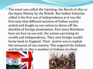  The event was called the Uprising, the Revolt of 1857 or
the Sepoy Mutiny by the British. But Indian historian
called it the first war of independence as it was the
first time that different sections of Indian society
united and fought as one nation to throw off the
shackles of foreign domination. Ever since Britishers
have set foot on our soil, the nation was losing its
wealth and independence. They sent foreign wealth
home back in England. Their motive was to exploit
the resources of our country. This angered the Indians
and finally in 1857 a number of Indians revolted.
 