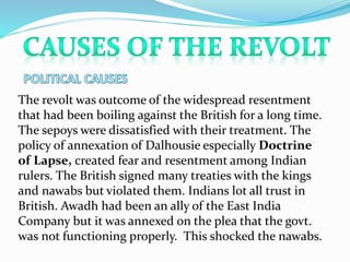 The revolt was outcome of the widespread resentment
that had been boiling against the British for a long time.
The sepoys were dissatisfied with their treatment. The
policy of annexation of Dalhousie especially Doctrine
of Lapse, created fear and resentment among Indian
rulers. The British signed many treaties with the kings
and nawabs but violated them. Indians lot all trust in
British. Awadh had been an ally of the East India
Company but it was annexed on the plea that the govt.
was not functioning properly. This shocked the nawabs.
 