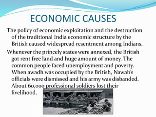 ECONOMIC CAUSES
The policy of economic exploitation and the destruction
of the traditional India economic structure by the
British caused widespread resentment among Indians.
Whenever the princely states were annexed, the British
got rent free land and huge amount of money. The
common people faced unemployment and poverty.
When awadh was occupied by the British, Nawab’s
officials were dismissed and his army was disbanded.
About 60,000 professional soldiers lost their
livelihood.
 