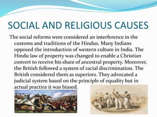 SOCIAL AND RELIGIOUS CAUSES
The social reforms were considered an interference in the
customs and traditions of the Hindus. Many Indians
opposed the introduction of western culture in India. The
Hindu law of property was changed to enable a Christian
convert to receive his share of ancestral property. Moreover,
the British followed a system of racial discrimination. The
British considered them as superiors. They advocated a
judicial system based on the principle of equality but in
actual practice it was biased.
 