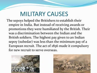 MILITARY CAUSES
The sepoys helped the Britishers to establish their
empire in India. But instead of receiving awards or
promotions they were humiliated by the British. Their
was a discrimination between the Indian and the
British soldiers. The highest pay given to an Indian
sepoy (subedar) was less than the minimum pay of a
European recruit. The act of 1856 made it compulsory
for new recruit to serve overseas.
 