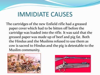 IMMIDIATE CAUSES
The cartridges of the new Enfield rifle had a greased
paper cover which had to be bitten off before the
cartridge was loaded into the rifle. It was said that the
greased paper was made up of beef and pig fat. Both
the Hindus and the Muslims refused to use them as
cow is sacred to Hindus and the pig is detestable to the
Muslim community.
 