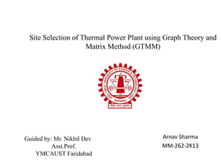 Site Selection of Thermal Power Plant using Graph Theory and
Matrix Method (GTMM)
Arnav Sharma
MM-262-2K13
Guided by: Mr. Nikhil Dev
Asst.Prof.
YMCAUST Faridabad
 