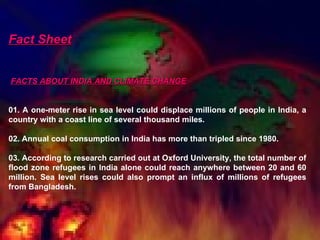 Fact Sheet FACTS ABOUT INDIA AND CLIMATE CHANGE     01. A one-meter rise in sea level could displace millions of people in India, a country with a coast line of several thousand miles.    02. Annual coal consumption in India has more than tripled since 1980.    03. According to research carried out at Oxford University, the total number of flood zone refugees in India alone could reach anywhere between 20 and 60 million. Sea level rises could also prompt an influx of millions of refugees from Bangladesh.  