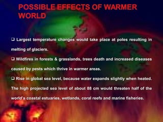 Largest temperature changes would take place at poles resulting in melting of glaciers. Wildfires in forests & grasslands, trees death and increased diseases caused by pests which thrive in warmer areas.  Rise in global sea level, because water expands slightly when heated. The high projected sea level of about 88 cm would threaten half of the world’s coastal estuaries, wetlands, coral reefs and marine fisheries.  