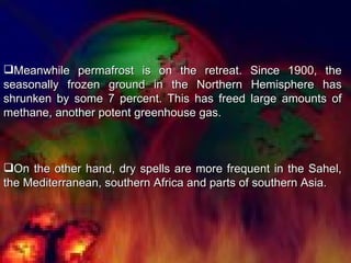 Meanwhile permafrost is on the retreat. Since 1900, the seasonally frozen ground in the Northern Hemisphere has shrunken by some 7 percent. This has freed large amounts of methane, another potent greenhouse gas.  On the other hand, dry spells are more frequent in the Sahel, the Mediterranean, southern Africa and parts of southern Asia. 