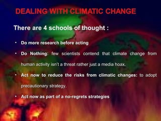 There are 4 schools of thought : Do more research before acting Do Nothing:  few scientists contend that climate change from human activity isn’t a threat rather just a media hoax. Act now to reduce the risks from climatic changes:  to adopt precautionary strategy. Act now as part of a no-regrets strategies 