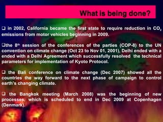 in 2002, California became the first state to require reduction in CO 2  emissions from motor vehicles beginning in 2009. the 8 th  session of the conferences of the parties (COP-8) to the UN convention on climate change (Oct 23 to Nov 01, 2001), Delhi ended with a ended with a Delhi Agreement which successfully resolved  the technical parameters for implementation of Kyoto Protocol. the Bali conference on climate change (Dec 2007) showed all the countries the way forward to the next phase of campaign to control earth’s changing climate. the Bangkok meeting (March 2008) was the beginning of new processes, which is scheduled to end in Dec 2009 at Copenhagen (Denmark). 