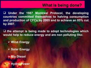 Under the 1987 Montreal Protocol, the developing countries committed themselves to halving consumption and production of CFCs by 2005 and to achieve an 85% cut by 2007. the attempt is being made to adopt technologies which would help to reduce energy and are non polluting like: Wind Energy Solar Energy Bio Diesel Hydro Power 