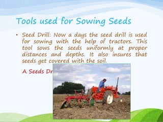 Tools used for Sowing Seeds
• Seed Drill: Now a days the seed drill is used
for sowing with the help of tractors. This
tool sows the seeds uniformly at proper
distances and depths. It also insures that
seeds get covered with the soil.
A Seeds Drill:
 