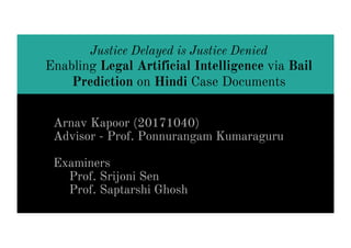 Justice Delayed is Justice Denied
Enabling Legal Artificial Intelligence via Bail
Prediction on Hindi Case Documents
Arnav Kapoor (20171040)
Advisor - Prof. Ponnurangam Kumaraguru
Examiners
Prof. Srijoni Sen
Prof. Saptarshi Ghosh
 