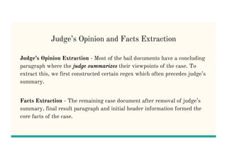 Judge’s Opinion and Facts Extraction
Judge’s Opinion Extraction - Most of the bail documents have a concluding
paragraph where the judge summarizes their viewpoints of the case. To
extract this, we first constructed certain regex which often precedes judge’s
summary.
Facts Extraction - The remaining case document after removal of judge’s
summary, final result paragraph and initial header information formed the
core facts of the case.
 