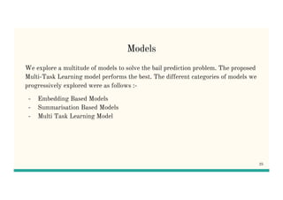 Models
We explore a multitude of models to solve the bail prediction problem. The proposed
Multi-Task Learning model performs the best. The different categories of models we
progressively explored were as follows :-
- Embedding Based Models
- Summarisation Based Models
- Multi Task Learning Model
25
 