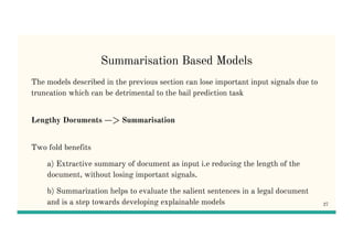 Summarisation Based Models
The models described in the previous section can lose important input signals due to
truncation which can be detrimental to the bail prediction task
Lengthy Documents —> Summarisation
Two fold benefits
a) Extractive summary of document as input i.e reducing the length of the
document, without losing important signals.
b) Summarization helps to evaluate the salient sentences in a legal document
and is a step towards developing explainable models 27
 