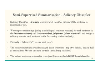Semi-Supervised Summarisation - Saliency Classifier
- Saliency Classifier - A binary sentence level classifier to know if the sentence is
important or not.
- We compute embeddings (using a multilingual sentence encoder) for each sentence in
the facts (source text) and the summarised judgement (silver standard), and assign a
saliency score to each sentence in the facts using cosine similarity.
- Formally – Salience(si
k ) = cos_sim( ji , si
k)
- The cosine similarities provides ranked list of sentences - top 50% salient, bottom half
as non-salient. We use this data to train the saliency classifier.
- The salient sentences are used to train (and fine-tune) IndicBERT based classifier.
29
 