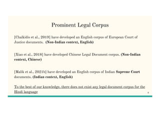 Prominent Legal Corpus
[Chalkidis et al., 2019] have developed an English corpus of European Court of
Justice documents. (Non-Indian context, English)
[Xiao et al., 2018] have developed Chinese Legal Document corpus. (Non-Indian
context, Chinese)
[Malik et al., 2021b] have developed an English corpus of Indian Supreme Court
documents. (Indian context, English)
To the best of our knowledge, there does not exist any legal document corpus for the
Hindi language 8
 
