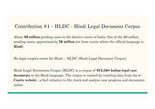 Contribution #1 - HLDC - Hindi Legal Document Corpus
About 40 million pending cases in the district courts of India. Out of the 40 million
pending cases, approximately 20 million are from courts where the official language is
Hindi.
No legal corpora exists for Hindi – HLDC (Hindi Legal Document Corpus)
Hindi Legal Documents Corpus (HLDC) is a corpus of 912,568 Indian legal case
documents in the Hindi language. The corpus is created by crawling data from the e-
Courts website , a GoI initiative to file, track and analyse case progress and documents
online.
 