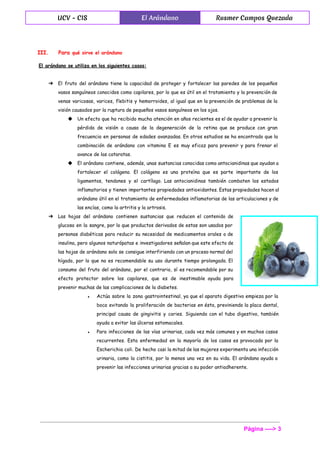  
UCV - CIS El Arándano Rusmer Campos Quezada
 
III. Para ​qué sirve el arándano
El arándano se utiliza en los siguientes casos:
➔ El fruto del arándano tiene la capacidad de proteger y fortalecer las paredes de los pequeños
vasos sanguíneos conocidos como capilares, por lo que es útil en el tratamiento y la prevención de
venas varicosas, varices, flebitis y hemorroides, al igual que en la prevención de problemas de la
visión causados por la ruptura de pequeños vasos sanguíneos en los ojos.
◆ Un efecto que ha recibido mucha atención en años recientes es el de ayudar a prevenir la
pérdida de visión a causa de la degeneración de la retina que se produce con gran
frecuencia en personas de edades avanzadas. En otros estudios se ha encontrado que la
combinación de arándano con vitamina E es muy eficaz para prevenir y para frenar el
avance de las cataratas.
◆ El arándano contiene, además, unas sustancias conocidas como antocianidinas que ayudan a
fortalecer el colágeno. El colágeno es una proteína que es parte importante de los
ligamentos, tendones y el cartílago. Las antocianidinas también combaten los estados
inflamatorios y tienen importantes propiedades antioxidantes. Estas propiedades hacen al
arándano útil en el tratamiento de enfermedades inflamatorias de las articulaciones y de
las encías, como la artritis y la artrosis.
➔ Las hojas del arándano contienen sustancias que reducen el contenido de
glucosa en la sangre, por lo que productos derivados de estas son usados por
personas diabéticas para reducir su necesidad de medicamentos orales o de
insulina, pero algunos naturópatas e investigadores señalan que este efecto de
las hojas de arándano solo se consigue interfiriendo con un proceso normal del
hígado, por lo que no es recomendable su uso durante tiempo prolongado. El
consumo del fruto del arándano, por el contrario, sí es recomendable por su
efecto protector sobre los capilares, que es de inestimable ayuda para
prevenir muchas de las complicaciones de la diabetes.
● Actúa sobre la zona gastrointestinal, ya que el aparato digestivo empieza por la
boca evitando la proliferación de bacterias en ésta, previniendo la placa dental,
principal causa de gingivitis y caries. Siguiendo con el tubo digestivo, también
ayuda a evitar las úlceras estomacales.
● Para infecciones de las vías urinarias, cada vez más comunes y en muchos casos
recurrentes. Esta enfermedad en la mayoría de los casos es provocada por la
Escherichia coli. De hecho casi la mitad de las mujeres experimenta una infección
urinaria, como la cistitis, por lo menos una vez en su vida. El arándano ayuda a
prevenir las infecciones urinarias gracias a su poder antiadherente.
Página ­­­­> 3 
 