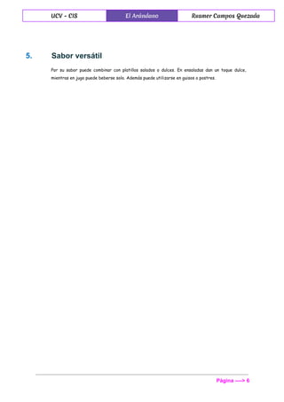  
UCV - CIS El Arándano Rusmer Campos Quezada
 
5.  Sabor versátil 
Por su sabor puede combinar con platillos salados o dulces. En ensaladas dan un toque dulce,
mientras en jugo puede beberse solo. Además puede utilizarse en guisos o postres.
Página ­­­­> 6 
 