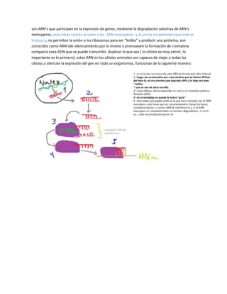 son ARN’s que participan en la expresión de genes, mediante la degradación selectiva de ARN’s
mensajeros, osea estas cositas se unen a los ARN mensajeros y al unirse no permiten que este se
traduzca, no permiten la unión a los ribosomas para ser “leídos” y producir una proteína, son
conocidos como ARN’sde silenciamiento por lo mismo y promueven la formación de cromatina
compacta osea ADN que se puede transcribir, duplicar lo que sea ( lo ultimo es muy extra!, lo
importante es lo primero), estos ARN en las células animales son capaces de viajar a todas las
células y silenciar la expresión del gen en todo un organismos, funcionan de la siguiente manera:
 