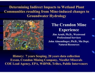 Determining Indirect Impacts to Wetland Plant
Communities resulting from Mine-induced changes to
             Groundwater Hydrology

                              The Crandon Mine
                                 Experience
                               Jim Arndt, Ph.D., Westwood
                                   Professional Services
                            John Almendinger, Ph.D., Mn Dept.
                                    Natural Resources



    History: 7 years Scoping, 20 years data collection
  Exxon, Crandon Mining Company, Nicollet Minerals
COE Lead Agency, EPA, WiDNR, Tribes, Public Interveners
 