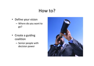 How to?
• Define your vision
   – Where do you want to
     go?


• Create a guiding
  coalition
   – Senior people with
     decision power
 