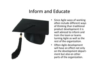 Inform and Educate
         • Since Agile ways of working
           often include different ways
           of thinking than traditional
           product development it is
           well adviced to inform and
           train the team or teams
           turning Agile as well as the
           rest of the organization.
         • Often Agile development
           will have an effect not only
           on the development depart-
           ment but also on other
           parts of the organization.
 