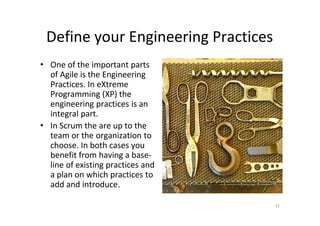 Define your Engineering Practices
• One of the important parts
  of Agile is the Engineering
  Practices. In eXtreme
  Programming (XP) the
  engineering practices is an
  integral part.
• In Scrum the are up to the
  team or the organization to
  choose. In both cases you
  benefit from having a base-
  line of existing practices and
  a plan on which practices to
  add and introduce.

                                     12
 
