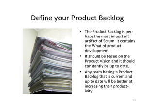 Define your Product Backlog
              • The Product Backlog is per-
                haps the most important
                artifact of Scrum. It contains
                the What of product
                development.
              • It should be based on the
                Product Vision and it should
                constantly be up to date.
              • Any team having a Product
                Backlog that is current and
                up to date will be better at
                increasing their product-
                ivity.
                                            13
 