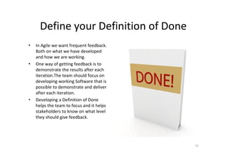 Define your Definition of Done
•   In Agile we want frequent feedback.
    Both on what we have developed
    and how we are working.
•   One way of getting feedback is to
    demonstrate the results after each
    iteration.The team should focus on
    developing working Software that is
    possible to demonstrate and deliver
    after each iteration.
•   Developing a Definition of Done
    helps the team to focus and it helps
    stakeholders to know on what level
    they should give feedback.




                                           14
 