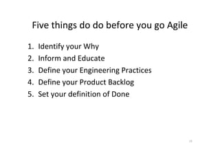 Five things do do before you go Agile
1.   Identify your Why
2.   Inform and Educate
3.   Define your Engineering Practices
4.   Define your Product Backlog
5.   Set your definition of Done




                                         15
 