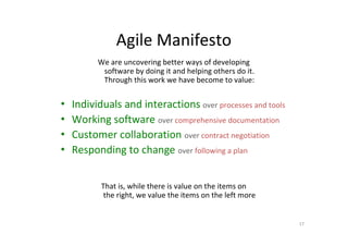 Agile Manifesto
          We are uncovering better ways of developing
           software by doing it and helping others do it.
           Through this work we have become to value:


•   Individuals and interactions over processes and tools
•   Working software over comprehensive documentation
•   Customer collaboration over contract negotiation
•   Responding to change over following a plan


           That is, while there is value on the items on
            the right, we value the items on the left more


                                                             17
 