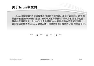 关于Scrum中文网
    关于Scrum
      Scrum中文网

      ScrumCN由海内外资深敏捷顾问团队共同创办，成立于2008年，是中国
    领先的敏捷及Scrum推广组织。ScrumCN致力于推动Scrum及敏捷 在中文世
    界中的应用和发展。ScrumCN为企业提供Scrum和敏捷导入总体解决方案，
    为行业培养优秀的Scrum及敏捷人才，同时也提供开放式的公益 性交流平台。



                         培训   ●   咨询        ●    认证      ●   社区




http://www.scrumcn.com            Copyright © Scrum中文网            第 2页
 