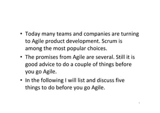 • Today many teams and companies are turning
  to Agile product development. Scrum is
  among the most popular choices.
• The promises from Agile are several. Still it is
  good advice to do a couple of things before
  you go Agile.
• In the following I will list and discuss five
  things to do before you go Agile.

                                                 5
 