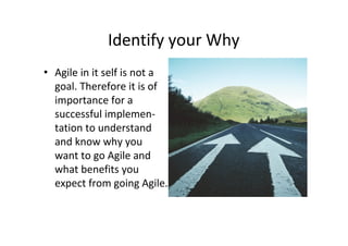 Identify your Why
• Agile in it self is not a
  goal. Therefore it is of
  importance for a
  successful implemen-
  tation to understand
  and know why you
  want to go Agile and
  what benefits you
  expect from going Agile.
 