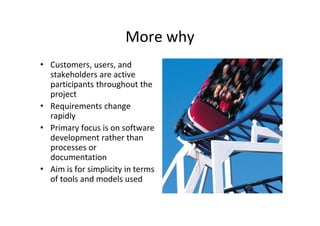 More why
• Customers, users, and
  stakeholders are active
  participants throughout the
  project
• Requirements change
  rapidly
• Primary focus is on software
  development rather than
  processes or
  documentation
• Aim is for simplicity in terms
  of tools and models used
 