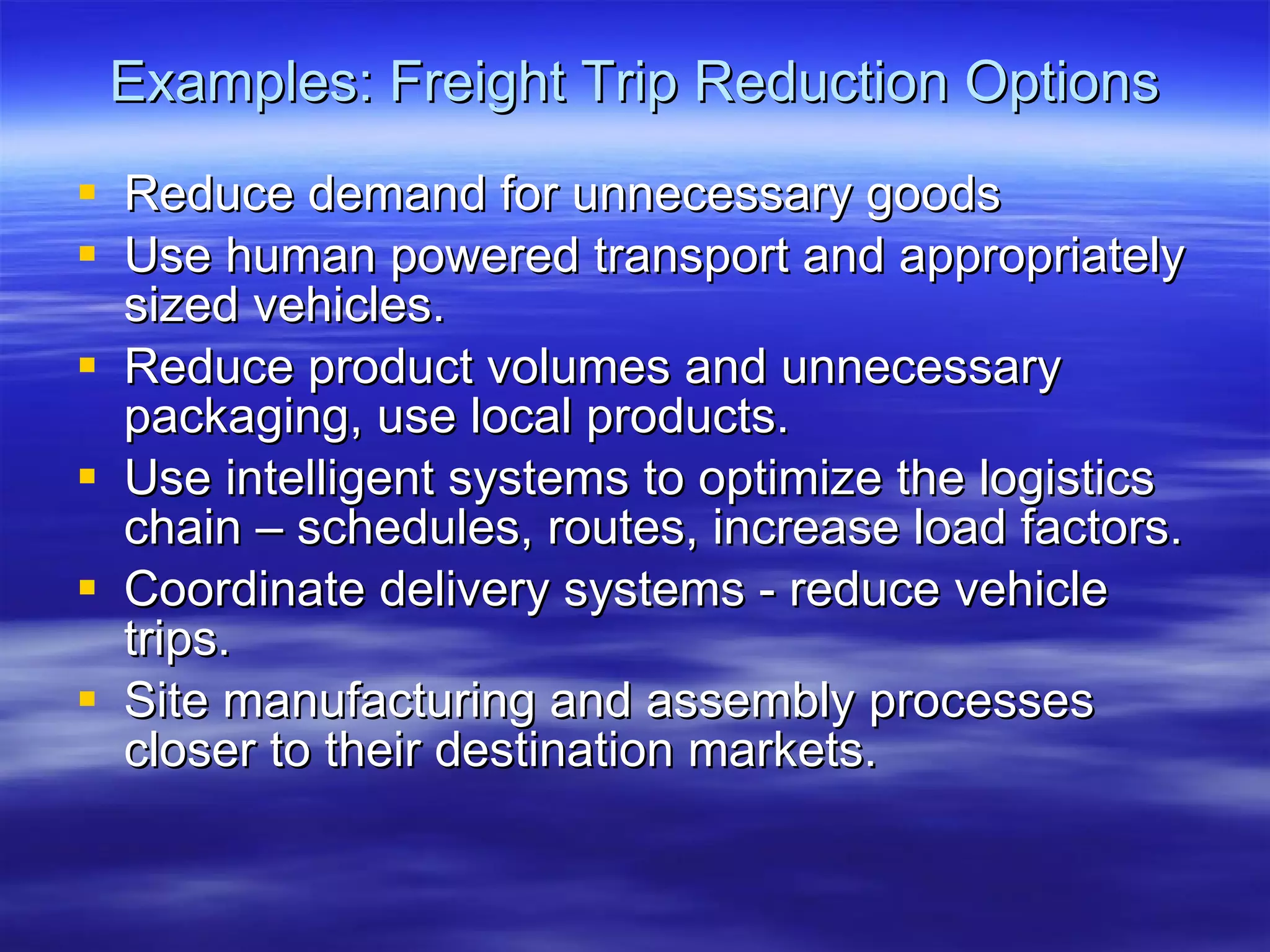 Examples: Freight Trip Reduction Options Reduce demand for unnecessary goods Use human powered transport and appropriately sized vehicles. Reduce product volumes and unnecessary packaging, use local products. Use intelligent systems to optimize the logistics chain – schedules, routes, increase load factors. Coordinate delivery systems - reduce vehicle trips. Site manufacturing and assembly processes closer to their destination markets. 