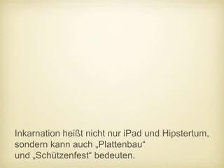 Inkarnation heißt nicht nur iPad und Hipstertum,
sondern kann auch „Plattenbau“
und „Schützenfest“ bedeuten.
 