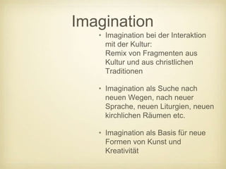 Imagination
   • Imagination bei der Interaktion
     mit der Kultur:
     Remix von Fragmenten aus
     Kultur und aus christlichen
     Traditionen

   • Imagination als Suche nach
     neuen Wegen, nach neuer
     Sprache, neuen Liturgien, neuen
     kirchlichen Räumen etc.

   • Imagination als Basis für neue
     Formen von Kunst und
     Kreativität
 