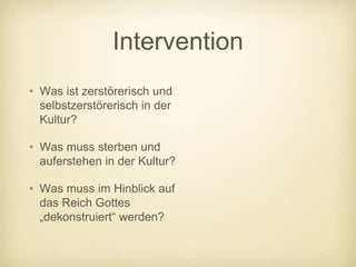 Intervention
• Was ist zerstörerisch und
  selbstzerstörerisch in der
  Kultur?

• Was muss sterben und
  auferstehen in der Kultur?

• Was muss im Hinblick auf
  das Reich Gottes
  „dekonstruiert“ werden?
 