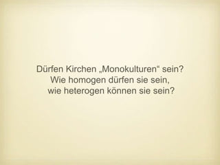 Dürfen Kirchen „Monokulturen“ sein?
   Wie homogen dürfen sie sein,
  wie heterogen können sie sein?
 