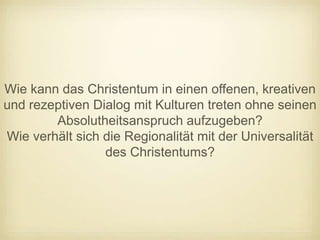 Wie kann das Christentum in einen offenen, kreativen
und rezeptiven Dialog mit Kulturen treten ohne seinen
        Absolutheitsanspruch aufzugeben?
Wie verhält sich die Regionalität mit der Universalität
                 des Christentums?
 