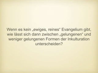 Wenn es kein „ewiges, reines“ Evangelium gibt,
wie lässt sich dann zwischen „gelungenen“ und
weniger gelungenen Formen der Inkulturation
                 unterscheiden?
 