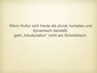 Wenn Kultur sich heute als plural, komplex und
             dynamisch darstellt,
  geht „Inkulturation“ nicht am Schreibtisch.
 