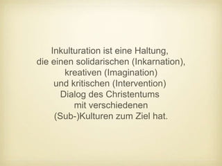 Inkulturation ist eine Haltung,
die einen solidarischen (Inkarnation),
        kreativen (Imagination)
     und kritischen (Intervention)
       Dialog des Christentums
          mit verschiedenen
     (Sub-)Kulturen zum Ziel hat.
 