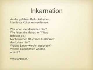 Inkarnation
• An der gelebten Kultur teilhaben.
  Manifeste Kultur kennen lernen.

• Wie leben die Menschen hier?
  Wie feiern die Menschen? Was
  belastet sie?
  Nach welchen Rhythmen funktioniert
  das Leben hier?
  Welche Lieder werden gesungen?
  Welche Geschichten werden
  erzählt?

• Was fehlt hier?
 