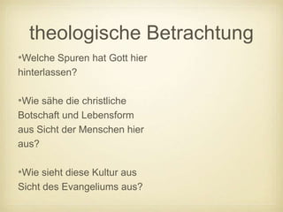 theologische Betrachtung
•Welche Spuren hat Gott hier
hinterlassen?

•Wie sähe die christliche
Botschaft und Lebensform
aus Sicht der Menschen hier
aus?

•Wie sieht diese Kultur aus
Sicht des Evangeliums aus?
 
